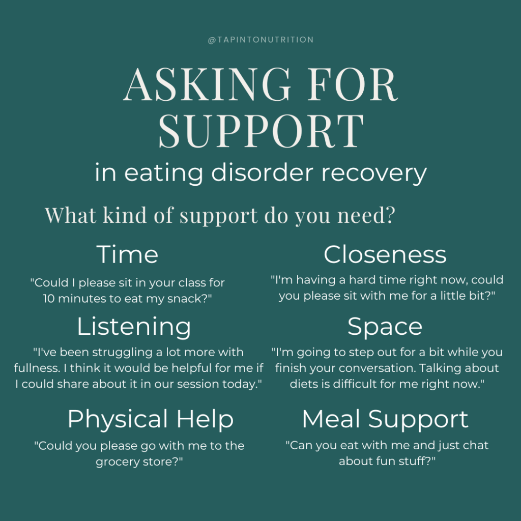 examples of how to ask for support in eating disorder recovery. Could I please sit in your class for 10 minutes to eat my snack? I'm having a hard time right now, could you please sit with me for a little bit? I've been struggling a lot more with fullness. I think it would be helpful for me if I could share about it in our session today. I'm going to step out for a bit while you finish your conversation. Talking about diets is difficult for me right now. Could you please go to the grocery story? Can you eat with me and just chat about fun stuff?