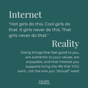 Blue background text image saying "Internet
Reality
"Hot girls do this. Cool girls do that. It girls never do this. That girls never do that."
Doing things that feel good to you, are authentic to your values, are enjoyable, and that interest you supports living the life that YOU want...not the one you “should” want"